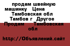 продам швейную машинку › Цена ­ 3 000 - Тамбовская обл., Тамбов г. Другое » Продам   . Тамбовская обл.